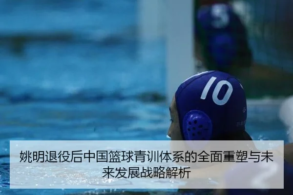 姚明退役后中国篮球青训体系的全面重塑与未来发展战略解析