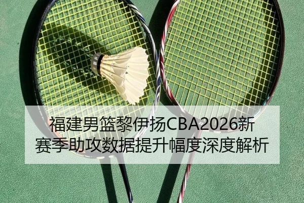 福建男篮黎伊扬CBA2026新赛季助攻数据提升幅度深度解析
