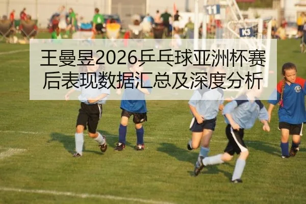 王曼昱2026乒乓球亚洲杯赛后表现数据汇总及深度分析